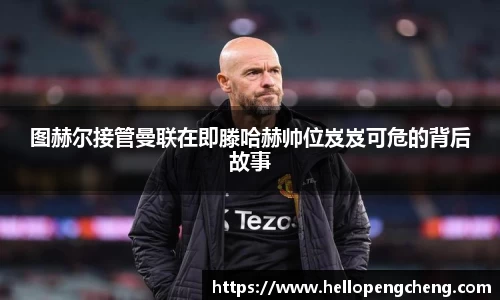 图赫尔接管曼联在即滕哈赫帅位岌岌可危的背后故事