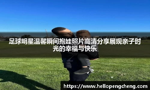 足球明星温馨瞬间抱娃照片高清分享展现亲子时光的幸福与快乐