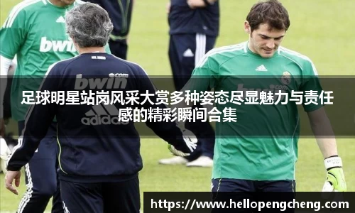 足球明星站岗风采大赏多种姿态尽显魅力与责任感的精彩瞬间合集